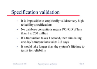 ©Ian Sommerville 2000 Dependable systems specification Slide 20
Specification validation
• It is impossible to empirically validate very high
reliability specifications
• No database corruptions means POFOD of less
than 1 in 200 million
• If a transaction takes 1 second, then simulating
one day’s transactions takes 3.5 days
• It would take longer than the system’s lifetime to
test it for reliability
 