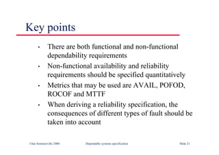 ©Ian Sommerville 2000 Dependable systems specification Slide 21
Key points
• There are both functional and non-functional
dependability requirements
• Non-functional availability and reliability
requirements should be specified quantitatively
• Metrics that may be used are AVAIL, POFOD,
ROCOF and MTTF
• When deriving a reliability specification, the
consequences of different types of fault should be
taken into account
 