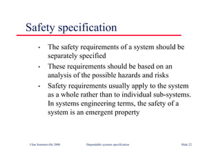©Ian Sommerville 2000 Dependable systems specification Slide 22
Safety specification
• The safety requirements of a system should be
separately specified
• These requirements should be based on an
analysis of the possible hazards and risks
• Safety requirements usually apply to the system
as a whole rather than to individual sub-systems.
In systems engineering terms, the safety of a
system is an emergent property
 