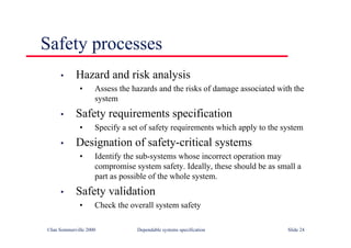 ©Ian Sommerville 2000 Dependable systems specification Slide 24
Safety processes
• Hazard and risk analysis
• Assess the hazards and the risks of damage associated with the
system
• Safety requirements specification
• Specify a set of safety requirements which apply to the system
• Designation of safety-critical systems
• Identify the sub-systems whose incorrect operation may
compromise system safety. Ideally, these should be as small a
part as possible of the whole system.
• Safety validation
• Check the overall system safety
 