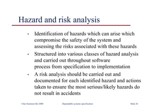 ©Ian Sommerville 2000 Dependable systems specification Slide 26
• Identification of hazards which can arise which
compromise the safety of the system and
assessing the risks associated with these hazards
• Structured into various classes of hazard analysis
and carried out throughout software
process from specification to implementation
• A risk analysis should be carried out and
documented for each identified hazard and actions
taken to ensure the most serious/likely hazards do
not result in accidents
Hazard and risk analysis
 