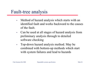 ©Ian Sommerville 2000 Dependable systems specification Slide 28
• Method of hazard analysis which starts with an
identified fault and works backward to the causes
of the fault.
• Can be used at all stages of hazard analysis from
preliminary analysis through to detailed
software checking
• Top-down hazard analysis method. May be
combined with bottom-up methods which start
with system failures and lead to hazards
Fault-tree analysis
 