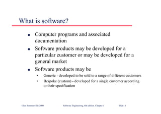 ©Ian Sommerville 2000 Software Engineering, 6th edition. Chapter 1 Slide 8
What is software?
l Computer programs and associated
documentation
l Software products may be developed for a
particular customer or may be developed for a
general market
l Software products may be
• Generic - developed to be sold to a range of different customers
• Bespoke (custom) - developed for a single customer according
to their specification
 