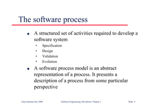 ©Ian Sommerville 2000 Software Engineering, 6th edition. Chapter 1 Slide 4
The software process
l A structured set of activities required to develop a
software system
• Specification
• Design
• Validation
• Evolution
l A software process model is an abstract
representation of a process. It presents a
description of a process from some particular
perspective
 