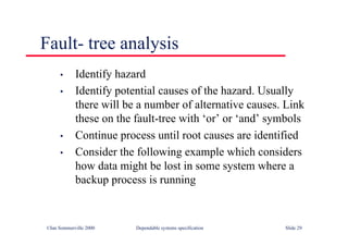 ©Ian Sommerville 2000 Dependable systems specification Slide 29
Fault- tree analysis
• Identify hazard
• Identify potential causes of the hazard. Usually
there will be a number of alternative causes. Link
these on the fault-tree with ‘or’ or ‘and’ symbols
• Continue process until root causes are identified
• Consider the following example which considers
how data might be lost in some system where a
backup process is running
 