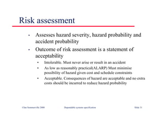 ©Ian Sommerville 2000 Dependable systems specification Slide 31
Risk assessment
• Assesses hazard severity, hazard probability and
accident probability
• Outcome of risk assessment is a statement of
acceptability
• Intolerable. Must never arise or result in an accident
• As low as reasonably practical(ALARP) Must minimise
possibility of hazard given cost and schedule constraints
• Acceptable. Consequences of hazard are acceptable and no extra
costs should be incurred to reduce hazard probability
 