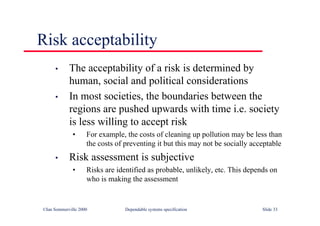 ©Ian Sommerville 2000 Dependable systems specification Slide 33
Risk acceptability
• The acceptability of a risk is determined by
human, social and political considerations
• In most societies, the boundaries between the
regions are pushed upwards with time i.e. society
is less willing to accept risk
• For example, the costs of cleaning up pollution may be less than
the costs of preventing it but this may not be socially acceptable
• Risk assessment is subjective
• Risks are identified as probable, unlikely, etc. This depends on
who is making the assessment
 