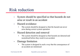 ©Ian Sommerville 2000 Dependable systems specification Slide 34
Risk reduction
• System should be specified so that hazards do not
arise or result in an accident
• Hazard avoidance
• The system should be designed so that the hazard can never
arise during correct system operation
• Hazard detection and removal
• The system should be designed so that hazards are detected and
neutralised before they result in an accident
• Damage limitation
• The system is designed in such a way that the consequences of
an accident are minimised
 
