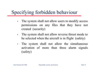 ©Ian Sommerville 2000 Dependable systems specification Slide 35
Specifying forbidden behaviour
• The system shall not allow users to modify access
permissions on any files that they have not
created (security)
• The system shall not allow reverse thrust mode to
be selected when the aircraft is in flight (safety)
• The system shall not allow the simultaneous
activation of more than three alarm signals
(safety)
 