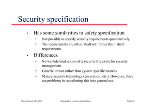 ©Ian Sommerville 2000 Dependable systems specification Slide 36
Security specification
• Has some similarities to safety specification
• Not possible to specify security requirements quantitatively
• The requirements are often ‘shall not’ rather than ‘shall’
requirements
• Differences
• No well-defined notion of a security life cycle for security
management
• Generic threats rather than system specific hazards
• Mature security technology (encryption, etc.). However, there
are problems in transferring this into general use
 