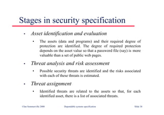 ©Ian Sommerville 2000 Dependable systems specification Slide 38
Stages in security specification
• Asset identification and evaluation
• The assets (data and programs) and their required degree of
protection are identified. The degree of required protection
depends on the asset value so that a password file (say) is more
valuable than a set of public web pages.
• Threat analysis and risk assessment
• Possible security threats are identified and the risks associated
with each of these threats is estimated.
• Threat assignment
• Identified threats are related to the assets so that, for each
identified asset, there is a list of associated threats.
 