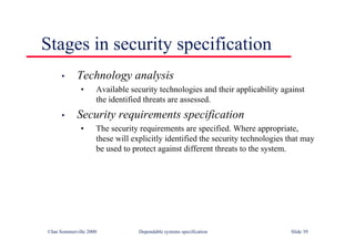 ©Ian Sommerville 2000 Dependable systems specification Slide 39
Stages in security specification
• Technology analysis
• Available security technologies and their applicability against
the identified threats are assessed.
• Security requirements specification
• The security requirements are specified. Where appropriate,
these will explicitly identified the security technologies that may
be used to protect against different threats to the system.
 