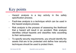 ©Ian Sommerville 2000 Dependable systems specification Slide 40
Key points
• Hazard analysis is a key activity in the safety
specification process.
• Fault-tree analysis is a technique which can be used in
the hazard analysis process.
• Risk analysis is the process of assessing the likelihood
that a hazard will result in an accident. Risk analysis
identifies critical hazards and classifies risks according
to their seriousness.
• To specify security requirements, you should identify the
assets that are to be protected and define how security
techniques should be used to protect them.
 