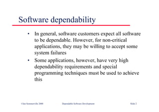 ©Ian Sommerville 2000 Dependable Software Development Slide 2
Software dependability
• In general, software customers expect all software
to be dependable. However, for non-critical
applications, they may be willing to accept some
system failures
• Some applications, however, have very high
dependability requirements and special
programming techniques must be used to achieve
this
 