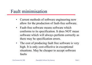©Ian Sommerville 2000 Dependable Software Development Slide 4
Fault minimisation
• Current methods of software engineering now
allow for the production of fault-free software.
• Fault-free software means software which
conforms to its specification. It does NOT mean
software which will always perform correctly as
there may be specification errors.
• The cost of producing fault free software is very
high. It is only cost-effective in exceptional
situations. May be cheaper to accept software
faults
 