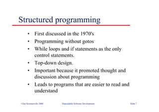 ©Ian Sommerville 2000 Dependable Software Development Slide 7
Structured programming
• First discussed in the 1970's
• Programming without gotos
• While loops and if statements as the only
control statements.
• Top-down design.
• Important because it promoted thought and
discussion about programming
• Leads to programs that are easier to read and
understand
 