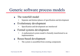 ©Ian Sommerville 2000 Software Engineering, 6th edition. Chapter 1 Slide 6
Generic software process models
l The waterfall model
• Separate and distinct phases of specification and development
l Evolutionary development
• Specification and development are interleaved
l Formal systems development
• A mathematical system model is formally transformed to an
implementation
l Reuse-based development
• The system is assembled from existing components
 