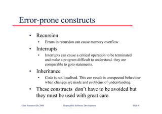 ©Ian Sommerville 2000 Dependable Software Development Slide 9
Error-prone constructs
• Recursion
• Errors in recursion can cause memory overflow
• Interrupts
• Interrupts can cause a critical operation to be terminated
and make a program difficult to understand. they are
comparable to goto statements.
• Inheritance
• Code is not localised. This can result in unexpected behaviour
when changes are made and problems of understanding
• These constructs don’t have to be avoided but
they must be used with great care.
 