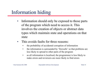 ©Ian Sommerville 2000 Dependable Software Development Slide 10
Information hiding
• Information should only be exposed to those parts
of the program which need to access it. This
involves the creation of objects or abstract data
types which maintain state and operations on that
state
• This avoids faults for three reasons:
• the probability of accidental corruption of information
• the information is surrounded by ‘firewalls’ so that problems are
less likely to spread to other parts of the program
• as all information is localised, the programmer is less likely to
make errors and reviewers are more likely to find errors
 