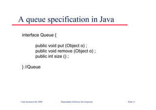 ©Ian Sommerville 2000 Dependable Software Development Slide 11
A queue specification in Java
interface Queue {
public void put (Object o) ;
public void remove (Object o) ;
public int size () ;
} //Queue
 