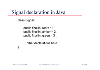 ©Ian Sommerville 2000 Dependable Software Development Slide 12
Signal declaration in Java
class Signal {
public final int red = 1 ;
public final int amber = 2 ;
public final int green = 3 ;
... other declarations here ...
}
 