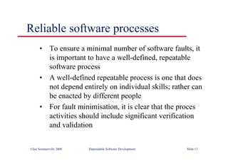 ©Ian Sommerville 2000 Dependable Software Development Slide 13
Reliable software processes
• To ensure a minimal number of software faults, it
is important to have a well-defined, repeatable
software process
• A well-defined repeatable process is one that does
not depend entirely on individual skills; rather can
be enacted by different people
• For fault minimisation, it is clear that the proces
activities should include significant verification
and validation
 