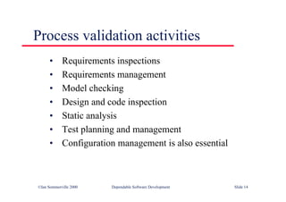 ©Ian Sommerville 2000 Dependable Software Development Slide 14
Process validation activities
• Requirements inspections
• Requirements management
• Model checking
• Design and code inspection
• Static analysis
• Test planning and management
• Configuration management is also essential
 