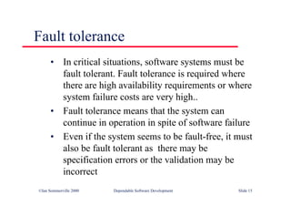 ©Ian Sommerville 2000 Dependable Software Development Slide 15
Fault tolerance
• In critical situations, software systems must be
fault tolerant. Fault tolerance is required where
there are high availability requirements or where
system failure costs are very high..
• Fault tolerance means that the system can
continue in operation in spite of software failure
• Even if the system seems to be fault-free, it must
also be fault tolerant as there may be
specification errors or the validation may be
incorrect
 