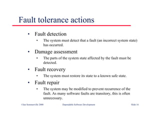 ©Ian Sommerville 2000 Dependable Software Development Slide 16
Fault tolerance actions
• Fault detection
• The system must detect that a fault (an incorrect system state)
has occurred.
• Damage assessment
• The parts of the system state affected by the fault must be
detected.
• Fault recovery
• The system must restore its state to a known safe state.
• Fault repair
• The system may be modified to prevent recurrence of the
fault. As many software faults are transitory, this is often
unnecessary.
 
