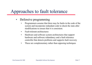 ©Ian Sommerville 2000 Dependable Software Development Slide 17
Approaches to fault tolerance
• Defensive programming
• Programmers assume that there may be faults in the code of the
system and incorporate redundant code to check the state after
modifications to ensure that it is consistent.
• Fault-tolerant architectures
• Hardware and software system architectures that support
hardware and software redundancy and a fault tolerance
controller that detects problems and supports fault recovery
• These are complementary rather than opposing techniques
 