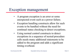 ©Ian Sommerville 2000 Dependable Software Development Slide 18
Exception management
• A program exception is an error or some
unexpected event such as a power failure.
• Exception handling constructs allow for such
events to be handled without the need for
continual status checking to detect exceptions.
• Using normal control constructs to detect
exceptions in a sequence of nested procedure
calls needs many additional statements to be
added to the program and adds a significant
timing overhead.
 