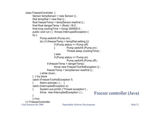 Freezer controller (Java)
©Ian Sommerville 2000 Dependable Software Development Slide 22
class FreezerController {
Sensor tempSensor = new Sensor () ;
Dial tempDial = new Dial () ;
float freezerTemp = tempSensor.readVal () ;
final float dangerTemp = (float) -18.0 ;
final long coolingTime = (long) 200000.0 ;
public void run ( ) throws InterrupedException {
try {
Pump.switchIt (Pump.on) ;
do { if (freezerTemp > tempDial.setting ())
if (Pump.status == Pump.off)
{ Pump.switchIt (Pump.on) ;
Thread.sleep (coolingTime) ;
} else
if (Pump.status == Pump.on)
Pump.switchIt (Pump.off) ;
if (freezerTemp > dangerTemp)
throw new FreezerTooHotException () ;
freezerTemp = tempSensor.readVal () ;
} while (true) ;
} // try block
catch (FreezerTooHotException f)
{ Alarm.activate ( ) ; }
catch (InterruptedException e)
{ System.out.println (“Thread exception”) ;
throw new InterruptedException ( ) ;
}
} //run
} // FreezerController
 