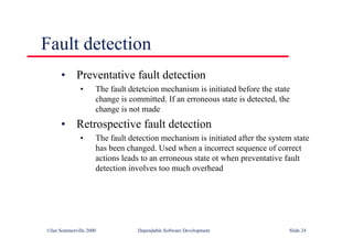 ©Ian Sommerville 2000 Dependable Software Development Slide 24
Fault detection
• Preventative fault detection
• The fault detetcion mechanism is initiated before the state
change is committed. If an erroneous state is detected, the
change is not made
• Retrospective fault detection
• The fault detection mechanism is initiated after the system state
has been changed. Used when a incorrect sequence of correct
actions leads to an erroneous state ot when preventative fault
detection involves too much overhead
 