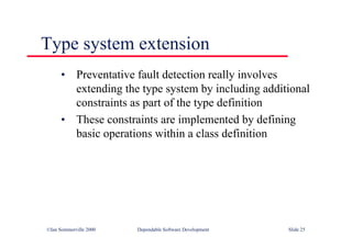 ©Ian Sommerville 2000 Dependable Software Development Slide 25
• Preventative fault detection really involves
extending the type system by including additional
constraints as part of the type definition
• These constraints are implemented by defining
basic operations within a class definition
Type system extension
 