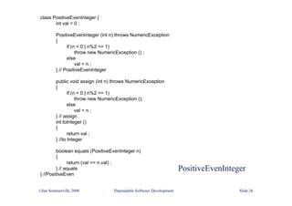 PositiveEvenInteger
©Ian Sommerville 2000 Dependable Software Development Slide 26
class PositiveEvenInteger {
int val = 0 ;
PositiveEvenInteger (int n) throws NumericException
{
if (n < 0 | n%2 == 1)
throw new NumericException () ;
else
val = n ;
} // PositiveEvenInteger
public void assign (int n) throws NumericException
{
if (n < 0 | n%2 == 1)
throw new NumericException ();
else
val = n ;
} // assign
int toInteger ()
{
return val ;
} //to Integer
boolean equals (PositiveEvenInteger n)
{
return (val == n.val) ;
} // equals
} //PositiveEven
 