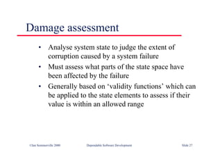 ©Ian Sommerville 2000 Dependable Software Development Slide 27
Damage assessment
• Analyse system state to judge the extent of
corruption caused by a system failure
• Must assess what parts of the state space have
been affected by the failure
• Generally based on ‘validity functions’ which can
be applied to the state elements to assess if their
value is within an allowed range
 