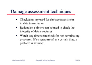 ©Ian Sommerville 2000 Dependable Software Development Slide 28
• Checksums are used for damage assessment
in data transmission
• Redundant pointers can be used to check the
integrity of data structures
• Watch dog timers can check for non-terminating
processes. If no response after a certain time, a
problem is assumed
Damage assessment techniques
 
