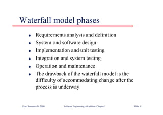 ©Ian Sommerville 2000 Software Engineering, 6th edition. Chapter 1 Slide 8
Waterfall model phases
l Requirements analysis and definition
l System and software design
l Implementation and unit testing
l Integration and system testing
l Operation and maintenance
l The drawback of the waterfall model is the
difficulty of accommodating change after the
process is underway
 
