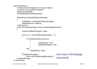 Java class with damage
assessment
class RobustArray {
// Checks that all the objects in an array of objects
// conform to some defined constraint
boolean [] checkState ;
CheckableObject [] theRobustArray ;
RobustArray (CheckableObject [] theArray)
{
checkState = new boolean [theArray.length] ;
theRobustArray = theArray ;
} //RobustArray
public void assessDamage () throws ArrayDamagedException
{
boolean hasBeenDamaged = false ;
for (int i= 0; i <this.theRobustArray.length ; i ++)
{
if (! theRobustArray [i].check ())
{
checkState [i] = true ;
hasBeenDamaged = true ;
}
else
checkState [i] = false ;
}
if (hasBeenDamaged)
throw new ArrayDamagedException () ;
} //assessDamage
} // RobustArray
©Ian Sommerville 2000 Dependable Software Development Slide 29
 
