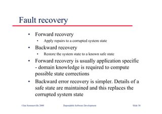 ©Ian Sommerville 2000 Dependable Software Development Slide 30
• Forward recovery
• Apply repairs to a corrupted system state
• Backward recovery
• Restore the system state to a known safe state
• Forward recovery is usually application specific
- domain knowledge is required to compute
possible state corrections
• Backward error recovery is simpler. Details of a
safe state are maintained and this replaces the
corrupted system state
Fault recovery
 