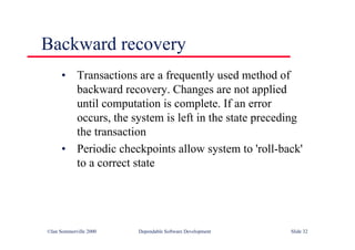©Ian Sommerville 2000 Dependable Software Development Slide 32
• Transactions are a frequently used method of
backward recovery. Changes are not applied
until computation is complete. If an error
occurs, the system is left in the state preceding
the transaction
• Periodic checkpoints allow system to 'roll-back'
to a correct state
Backward recovery
 