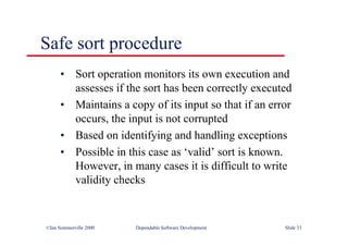 ©Ian Sommerville 2000 Dependable Software Development Slide 33
Safe sort procedure
• Sort operation monitors its own execution and
assesses if the sort has been correctly executed
• Maintains a copy of its input so that if an error
occurs, the input is not corrupted
• Based on identifying and handling exceptions
• Possible in this case as ‘valid’ sort is known.
However, in many cases it is difficult to write
validity checks
 
