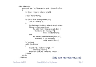 Safe sort procedure (Java)
class SafeSort {
static void sort ( int [] intarray, int order ) throws SortError
{
int [] copy = new int [intarray.length];
// copy the input array
for (int i = 0; i < intarray.length ; i++)
copy [i] = intarray [i] ;
try {
Sort.bubblesort (intarray, intarray.length, order) ;
if (order == Sort.ascending)
for (int i = 0; i <= intarray.length-2 ; i++)
if (intarray [i] > intarray [i+1])
throw new SortError () ;
else
for (int i = 0; i <= intarray.length-2 ; i++)
if (intarray [i+1] > intarray [i])
throw new SortError () ;
} // try block
catch (SortError e )
{
for (int i = 0; i < intarray.length ; i++)
intarray [i] = copy [i] ;
throw new SortError ("Array not sorted") ;
} //catch
} // sort
} // SafeSort
©Ian Sommerville 2000 Dependable Software Development Slide 34
 