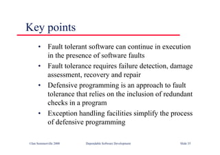 ©Ian Sommerville 2000 Dependable Software Development Slide 35
Key points
• Fault tolerant software can continue in execution
in the presence of software faults
• Fault tolerance requires failure detection, damage
assessment, recovery and repair
• Defensive programming is an approach to fault
tolerance that relies on the inclusion of redundant
checks in a program
• Exception handling facilities simplify the process
of defensive programming
 