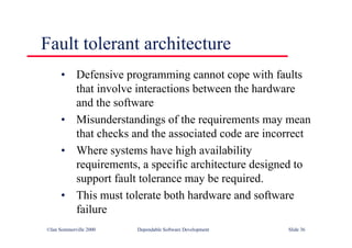 ©Ian Sommerville 2000 Dependable Software Development Slide 36
Fault tolerant architecture
• Defensive programming cannot cope with faults
that involve interactions between the hardware
and the software
• Misunderstandings of the requirements may mean
that checks and the associated code are incorrect
• Where systems have high availability
requirements, a specific architecture designed to
support fault tolerance may be required.
• This must tolerate both hardware and software
failure
 