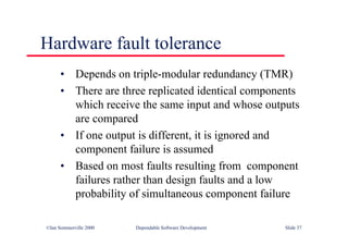 ©Ian Sommerville 2000 Dependable Software Development Slide 37
Hardware fault tolerance
• Depends on triple-modular redundancy (TMR)
• There are three replicated identical components
which receive the same input and whose outputs
are compared
• If one output is different, it is ignored and
component failure is assumed
• Based on most faults resulting from component
failures rather than design faults and a low
probability of simultaneous component failure
 