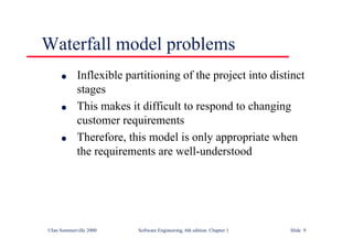 ©Ian Sommerville 2000 Software Engineering, 6th edition. Chapter 1 Slide 9
Waterfall model problems
l Inflexible partitioning of the project into distinct
stages
l This makes it difficult to respond to changing
customer requirements
l Therefore, this model is only appropriate when
the requirements are well-understood
 