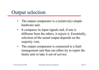 ©Ian Sommerville 2000 Dependable Software Development Slide 39
Output selection
• The output comparator is a (relatively) simple
hardware unit.
• It compares its input signals and, if one is
different from the others, it rejects it. Essentially,
selection of the actual output depends on the
majority vote.
• The output comparator is connected to a fault
management unit that can either try to repair the
faulty unit or take it out of service.
 