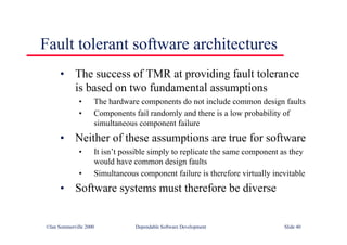 ©Ian Sommerville 2000 Dependable Software Development Slide 40
Fault tolerant software architectures
• The success of TMR at providing fault tolerance
is based on two fundamental assumptions
• The hardware components do not include common design faults
• Components fail randomly and there is a low probability of
simultaneous component failure
• Neither of these assumptions are true for software
• It isn’t possible simply to replicate the same component as they
would have common design faults
• Simultaneous component failure is therefore virtually inevitable
• Software systems must therefore be diverse
 