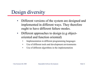 ©Ian Sommerville 2000 Dependable Software Development Slide 41
Design diversity
• Different versions of the system are designed and
implemented in different ways. They therefore
ought to have different failure modes.
• Different approaches to design (e.g object-
oriented and function oriented)
• Implementation in different programming languages
• Use of different tools and development environments
• Use of different algorithms in the implementation
 